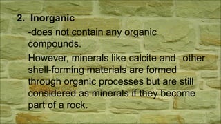 2. Inorganic
-does not contain any organic
compounds.
However, minerals like calcite and other
shell-forming materials are formed
through organic processes but are still
considered as minerals if they become
part of a rock.
 