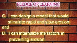 C. I can design a model that would
stimulate rapid and slow erosion;
and
D. I can internalize the factors in
preventing erosion.
 