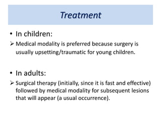 Treatment
• In children:
 Medical modality is preferred because surgery is
usually upsetting/traumatic for young children.
• In adults:
 Surgical therapy (initially, since it is fast and effective)
followed by medical modality for subsequent lesions
that will appear (a usual occurrence).
 