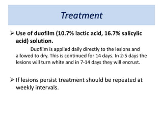 Treatment
 Use of duofilm (10.7% lactic acid, 16.7% salicylic
acid) solution.
Duofilm is applied daily directly to the lesions and
allowed to dry. This is continued for 14 days. In 2-5 days the
lesions will turn white and in 7-14 days they will encrust.
 If lesions persist treatment should be repeated at
weekly intervals.
 