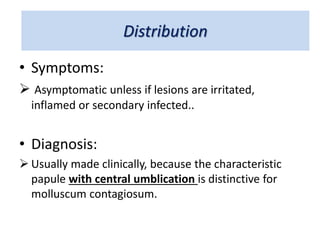 Distribution
• Symptoms:
 Asymptomatic unless if lesions are irritated,
inflamed or secondary infected..
• Diagnosis:
 Usually made clinically, because the characteristic
papule with central umblication is distinctive for
molluscum contagiosum.
 