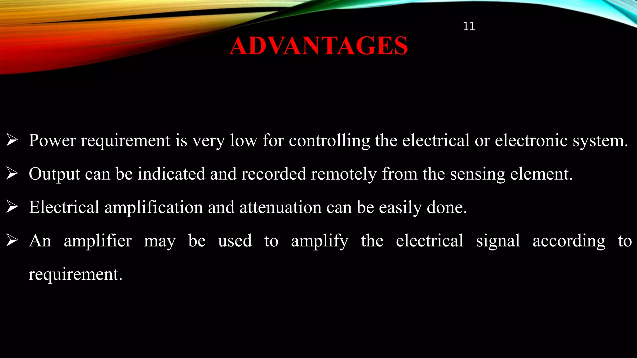 ADVANTAGES
11
 Power requirement is very low for controlling the electrical or electronic system.
 Output can be indicated and recorded remotely from the sensing element.
 Electrical amplification and attenuation can be easily done.
 An amplifier may be used to amplify the electrical signal according to
requirement.
 