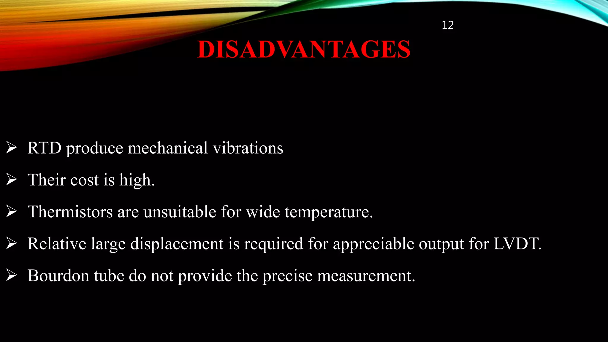 DISADVANTAGES
12
 RTD produce mechanical vibrations
 Their cost is high.
 Thermistors are unsuitable for wide temperature.
 Relative large displacement is required for appreciable output for LVDT.
 Bourdon tube do not provide the precise measurement.
 
