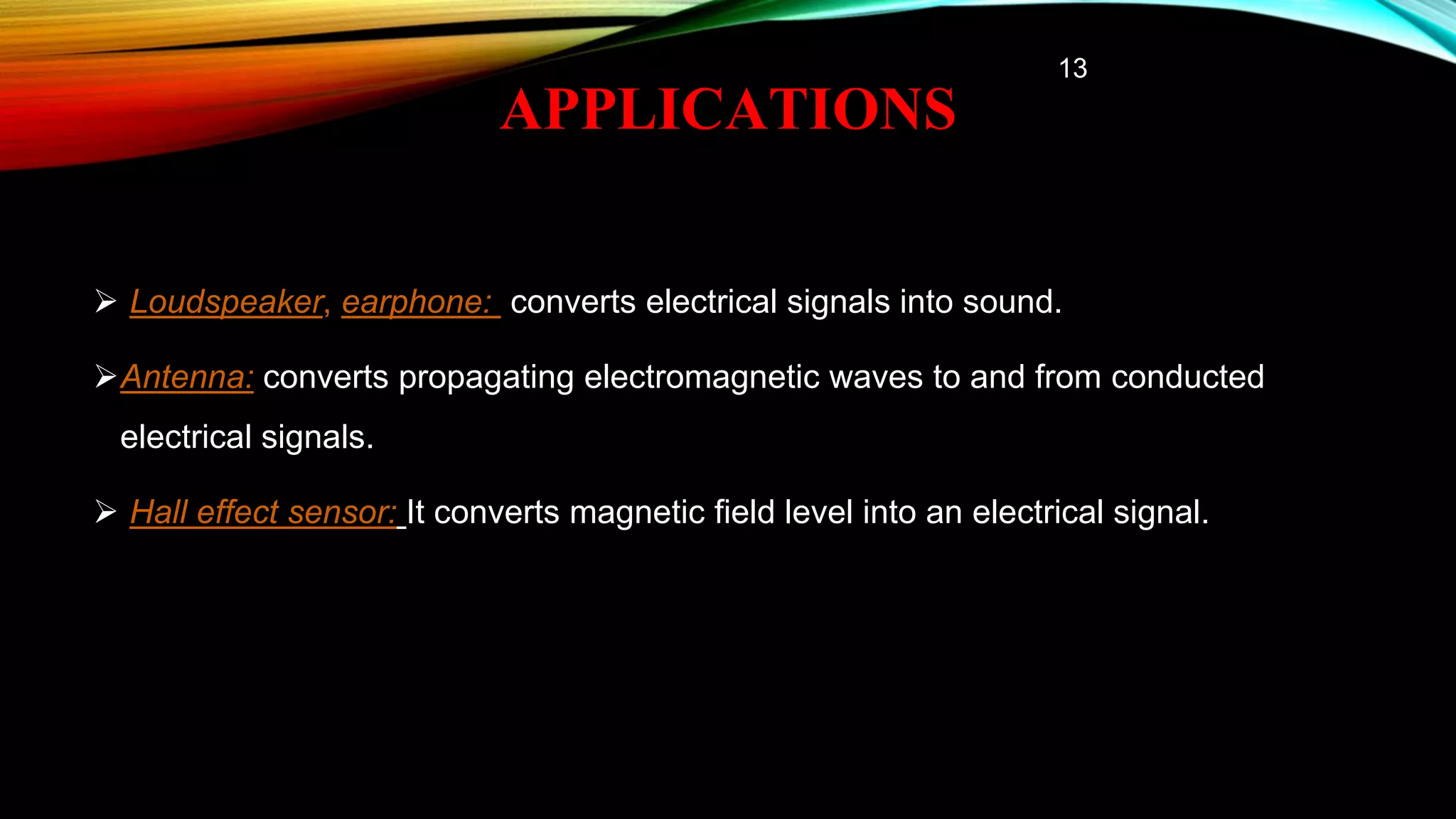 APPLICATIONS
 Loudspeaker, earphone: converts electrical signals into sound.
Antenna: converts propagating electromagnetic waves to and from conducted
electrical signals.
 Hall effect sensor: It converts magnetic field level into an electrical signal.
13
 