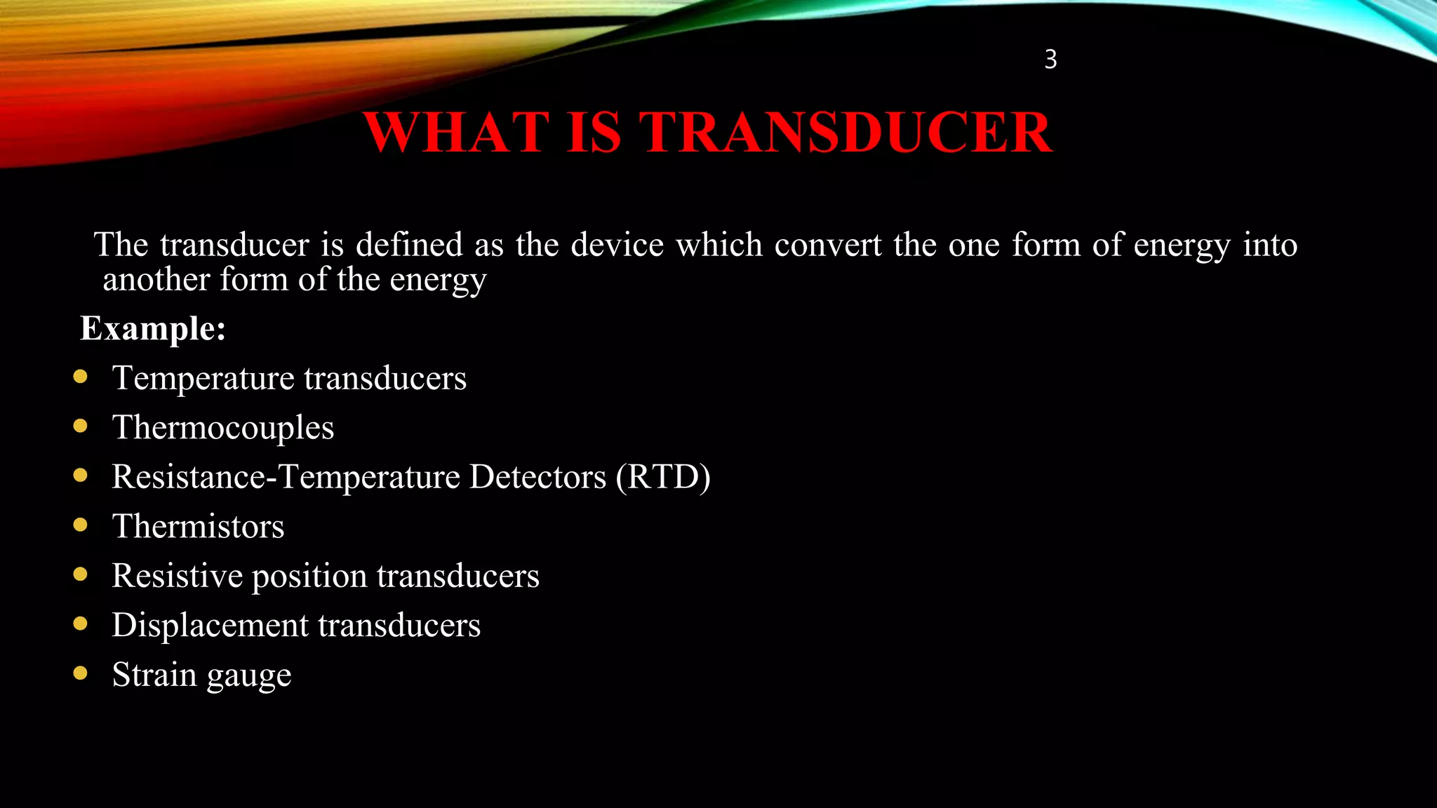 WHAT IS TRANSDUCER
The transducer is defined as the device which convert the one form of energy into
another form of the energy
Example:
 Temperature transducers
 Thermocouples
 Resistance-Temperature Detectors (RTD)
 Thermistors
 Resistive position transducers
 Displacement transducers
 Strain gauge
3
 