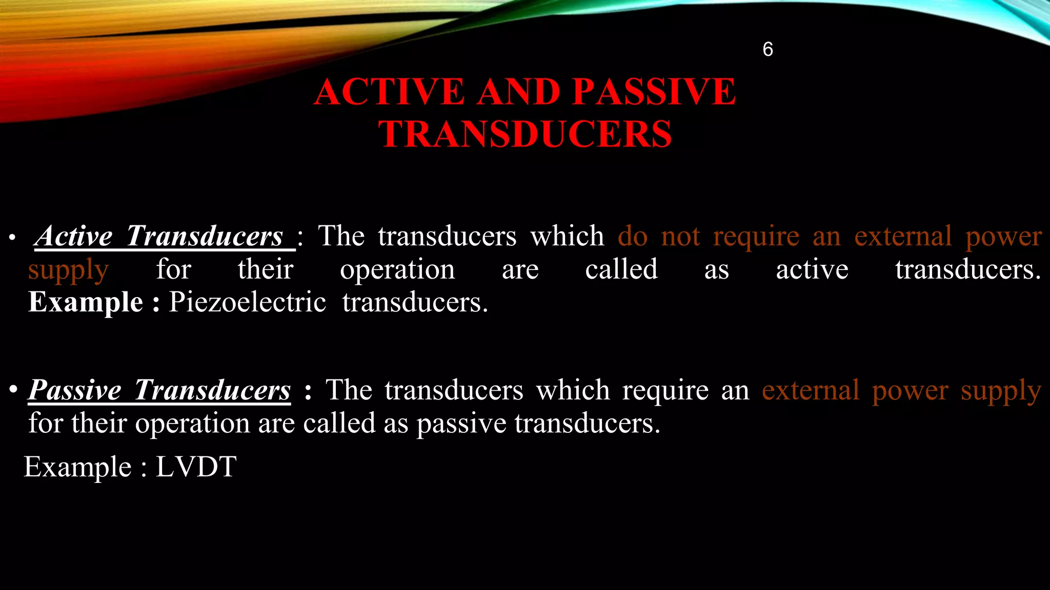 ACTIVE AND PASSIVE
TRANSDUCERS
• Active Transducers : The transducers which do not require an external power
supply for their operation are called as active transducers.
Example : Piezoelectric transducers.
• Passive Transducers : The transducers which require an external power supply
for their operation are called as passive transducers.
Example : LVDT
6
 