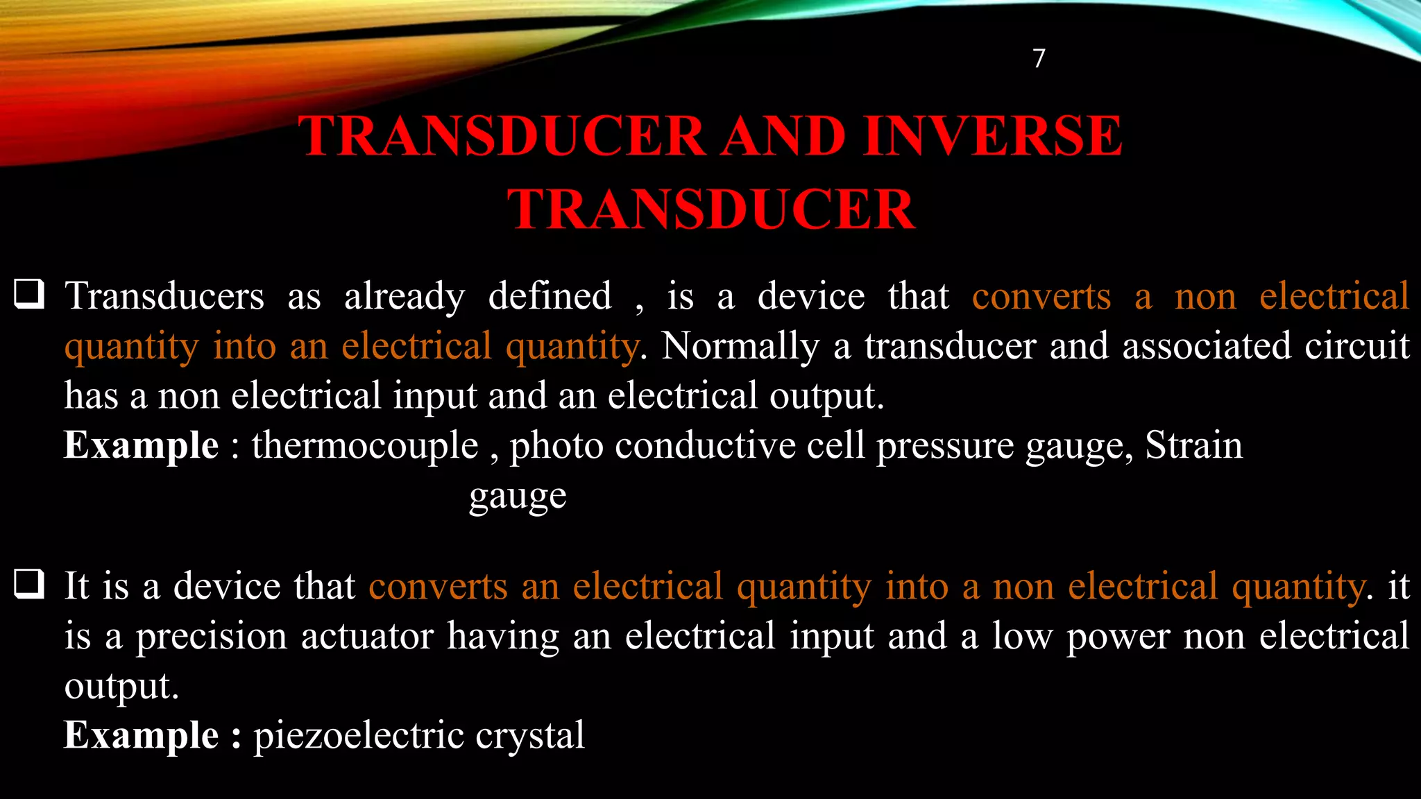 TRANSDUCER AND INVERSE
TRANSDUCER
 Transducers as already defined , is a device that converts a non electrical
quantity into an electrical quantity. Normally a transducer and associated circuit
has a non electrical input and an electrical output.
Example : thermocouple , photo conductive cell pressure gauge, Strain
gauge
 It is a device that converts an electrical quantity into a non electrical quantity. it
is a precision actuator having an electrical input and a low power non electrical
output.
Example : piezoelectric crystal
7
 