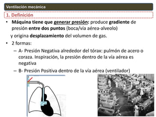 O2
CO2
O2 CO2
• Máquina tiene que generar presión: produce gradiente de
presión entre dos puntos (boca/vía aérea-alveolo)
y origina desplazamiento del volumen de gas.
• 2 formas:
– A- Presión Negativa alrededor del tórax: pulmón de acero o
coraza. Inspiración, la presión dentro de la vía aérea es
negativa
– B- Presión Positiva dentro de la vía aérea (ventilador)
1. Definición
Ventilación mecánica
 