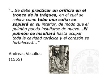 “...Se debe practicar un orificio en el
tronco de la tráquea, en el cual se
coloca como tubo una caña: se
soplará en su interior, de modo que el
pulmón pueda insuflarse de nuevo...El
pulmón se insuflará hasta ocupar
toda la cavidad torácica y el corazón se
fortalecerá...”
Andreas Vesalius
(1555)
 