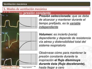 5.2. Barométrico (presión constante)
5. Modos de ventilación mecánica
Ventilación mecánica
Presión seleccionada: que se debe
de alcanzar y mantener durante el
tiempo prefijado, es la variable
independiente
Volumen: es incierto (varia)
dependiente y depende de resistencia
vía aérea y distensibilidad total del
sistema respiratorio
Obsérvese cómo para mantener la
presión constante durante la
inspiración el flujo disminuye
durante ésta (flujo decelerante),
hasta llegar a cero
 