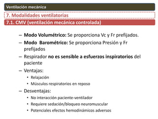 – Modo Volumétrico: Se proporciona Vc y Fr prefijados.
– Modo Barométrico: Se proporciona Presión y Fr
prefijados
– Respirador no es sensible a esfuerzos inspiratorios del
paciente
– Ventajas:
• Relajación
• Músculos respiratorios en reposo
– Desventajas:
• No interacción paciente-ventilador
• Requiere sedación/bloqueo neuromuscular
• Potenciales efectos hemodinámicos adversos
7.1. CMV (ventilación mecánica controlada)
7. Modalidades ventilatorias
Ventilación mecánica
 