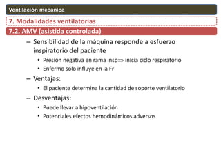 – Sensibilidad de la máquina responde a esfuerzo
inspiratorio del paciente
• Presión negativa en rama insp inicia ciclo respiratorio
• Enfermo sólo influye en la Fr
– Ventajas:
• El paciente determina la cantidad de soporte ventilatorio
– Desventajas:
• Puede llevar a hipoventilación
• Potenciales efectos hemodinámicos adversos
7.2. AMV (asistida controlada)
7. Modalidades ventilatorias
Ventilación mecánica
 