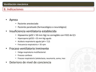 8. Indicaciones
Ventilación mecánica
• Apnea
• Paciente anestesiado
• Paciente paralizado (farmacológico o neurológico)
• Insuficiencia ventilatoria establecida
• Hipoxemia (pO2 < 50 mm Hg) no corregible con FiO2 de 0,5
• Hipercapnia (pCO2 > 55 mm Hg) aguda
• Acidosis respiratoria aguda (pH < 7,2)
• Frecuencia respiratoria > 35 rpm
• Fracaso ventilatorio inminente
• Fatiga respiratoria multifactorial:
• Fracaso cardiaco
• Fracaso respiratorio (atelectasia, neumonía, asma, inestabilidad pared torácica)
• Deterioro de nivel de conciencia
 