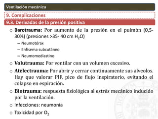 9.3. Derivadas de la presión positiva
9. Complicaciones
Ventilación mecánica
o Barotrauma: Por aumento de la presión en el pulmón (0,5-
30%) (presiones >35- 40 cm H2O)
– Neumotórax
– Enfisema subcutáneo
– Neumomediastino
o Volutrauma: Por ventilar con un volumen excesivo.
o Atelectrauma: Por abrir y cerrar continuamente sus alveolos.
Hay que valorar PIF, pico de flujo inspiratorio, evitando el
colapso en espiración.
o Biotrauma: respuesta fisiológica al estrés mecánico inducido
por la ventilación.
o Infecciones: neumonía
o Toxicidad por O2
 