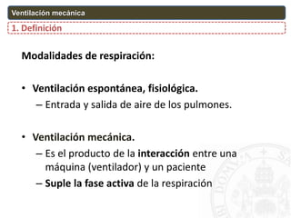 O2
CO2
O2 CO2
Modalidades de respiración:
• Ventilación espontánea, fisiológica.
– Entrada y salida de aire de los pulmones.
• Ventilación mecánica.
– Es el producto de la interacción entre una
máquina (ventilador) y un paciente
– Suple la fase activa de la respiración
1. Definición
Ventilación mecánica
 