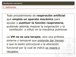 Todo procedimiento de respiración artificial
que emplea un aparato mecánico para
ayudar o sustituir la función respiratoria,
pudiendo además mejorar la oxigenación y la
ventilación e influir en la mecánica pulmonar.
La VM no es una terapia, sino una prótesis
externa y temporal que pretende dar tiempo
a que la lesión estructural o la alteración
funcional por la cual se indicó se repare o
recupere.
1. Definición
Ventilación mecánica
 