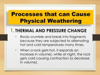 1.THERMAL AND PRESSURE CHANGE
• Rocks crumble and break into fragments
because they are subjected to alternating
hot and cold temperatures many times.
• When a rock gets hot, it expands an
increase in volume), while at night, the rock
gets cold causing contraction (a decrease
in volume).
Processes that can Cause
Physical Weathering
 