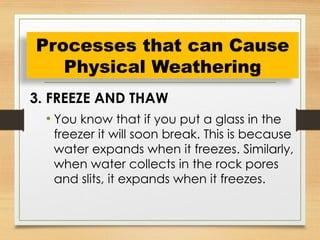 3. FREEZE AND THAW
• You know that if you put a glass in the
freezer it will soon break. This is because
water expands when it freezes. Similarly,
when water collects in the rock pores
and slits, it expands when it freezes.
Processes that can Cause
Physical Weathering
 