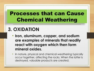 3. OXIDATION
• Iron, aluminum, copper, and sodium
are examples of minerals that readily
react with oxygen which then form
mineral oxides.
• In nature, physical and chemical weathering typically
occur together, affecting the rocks. When the latter is
destroyed, valuable products are created.
Processes that can Cause
Chemical Weathering
 