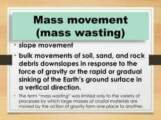 • slope movement
• bulk movements of soil, sand, and rock
debris downslopes in response to the
force of gravity or the rapid or gradual
sinking of the Earth’s ground surface in
a vertical direction.
• The term “mass wasting” was limited only to the variety of
processes by which large masses of crustal materials are
moved by the action of gravity form one place to another.
Mass movement
(mass wasting)
 