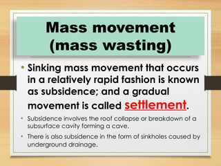 • Sinking mass movement that occurs
in a relatively rapid fashion is known
as subsidence; and a gradual
movement is called settlement.
• Subsidence involves the roof collapse or breakdown of a
subsurface cavity forming a cave.
• There is also subsidence in the form of sinkholes caused by
underground drainage.
Mass movement
(mass wasting)
 
