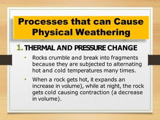 1.THERMAL AND PRESSURE CHANGE
• Rocks crumble and break into fragments
because they are subjected to alternating
hot and cold temperatures many times.
• When a rock gets hot, it expands an
increase in volume), while at night, the rock
gets cold causing contraction (a decrease
in volume).
Processes that can Cause
Physical Weathering
 
