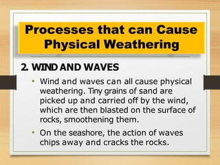 2. WIND AND WAVES
• Wind and waves can all cause physical
weathering. Tiny grains of sand are
picked up and carried off by the wind,
which are then blasted on the surface of
rocks, smoothening them.
• On the seashore, the action of waves
chips away and cracks the rocks.
Processes that can Cause
Physical Weathering
 