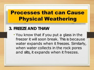 3. FREEZE AND THAW
• You know that if you put a glass in the
freezer it will soon break. This is because
water expands when it freezes. Similarly,
when water collects in the rock pores
and slits, it expands when it freezes.
Processes that can Cause
Physical Weathering
 