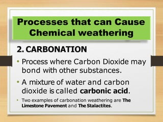 2. CARBONATION
• Process where Carbon Dioxide may
bond with other substances.
• A mixture of water and carbon
dioxide is called carbonic acid.
• Two examples of carbonation weathering are The
Limestone Pavement and The Stalactites.
Processes that can Cause
Chemical weathering
 