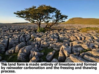 This land form is made entirely of limestone and formed
by rainwater carbonation and the freezing and thawing
process.
 
