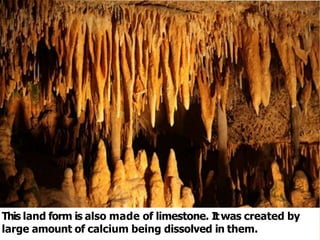 This land form is also made of limestone. Itwas created by
large amount of calcium being dissolved in them.
 