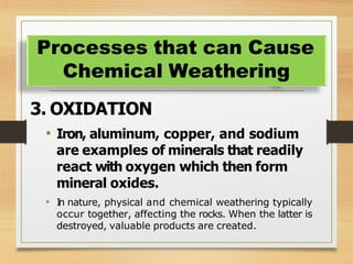 3. OXIDATION
• Iron, aluminum, copper, and sodium
are examples of minerals that readily
react with oxygen which then form
mineral oxides.
• I
n nature, physical and chemical weathering typically
occur together, affecting the rocks. When the latter is
destroyed, valuable products are created.
Processes that can Cause
Chemical Weathering
 