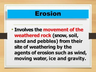 • Involves the movement of the
weathered rock (snow, soil,
sand and pebbles) from their
site of weathering by the
agents of erosion such as wind,
moving water, ice and gravity.
Erosion
 