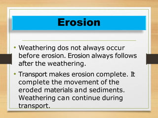 • Weathering dos not always occur
before erosion. Erosion always follows
after the weathering.
• Transport makes erosion complete. It
complete the movement of the
eroded materials and sediments.
Weathering can continue during
transport.
Erosion
 