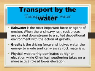 • Rainwater is the most important force or agent of
erosion. When there is heavy rain, rock pieces
are carried downstream to a suited depositional
environment with the action of gravity.
• Gravity is the driving force and it gives water the
energy to erode and carry away rock materials.
• Physical weathering dominates at higher
elevation while Chemical weathering takes on a
more active role at lower elevation.
Transport by the
Transp
w
ort
a
b
t
y
e
th
re water
 
