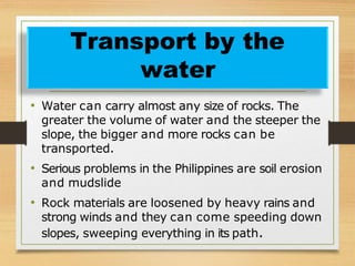 • Water can carry almost any size of rocks. The
greater the volume of water and the steeper the
slope, the bigger and more rocks can be
transported.
• Serious problems in the Philippines are soil erosion
and mudslide
• Rock materials are loosened by heavy rains and
strong winds and they can come speeding down
slopes, sweeping everything in its path.
Transport by the
water
 