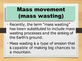 • Recently, the term “mass wasting”
has been substituted to include mass
wasting processes and the sinking of
the Earth’s ground.
• Mass wasting i
s a type of erosion that
i
s capable of making big chances to
a mountain.
Mass movement
(mass wasting)
 