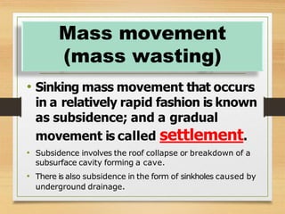 • Sinking mass movement that occurs
in a relatively rapid fashion is known
as subsidence; and a gradual
movement is called settlement.
• Subsidence involves the roof collapse or breakdown of a
subsurface cavity forming a cave.
• There is also subsidence in the form of sinkholes caused by
underground drainage.
Mass movement
(mass wasting)
 