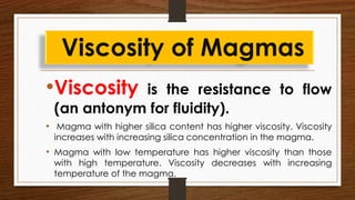 •Viscosity is the resistance to flow
(an antonym for fluidity).
• Magma with higher silica content has higher viscosity. Viscosity
increases with increasing silica concentration in the magma.
• Magma with low temperature has higher viscosity than those
with high temperature. Viscosity decreases with increasing
temperature of the magma.
Viscosity of Magmas
 