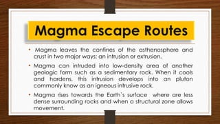 • Magma leaves the confines of the asthenosphere and
crust in two major ways; an intrusion or extrusion.
• Magma can intruded into low-density area of another
geologic form such as a sedimentary rock. When it cools
and hardens, this intrusion develops into an pluton
commonly know as an igneous intrusive rock.
• Magma rises towards the Earth`s surface where are less
dense surrounding rocks and when a structural zone allows
movement.
Magma Escape Routes
 