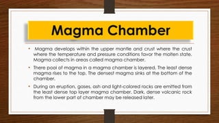 • Magma develops within the upper mantle and crust where the crust
where the temperature and pressure conditions favor the molten state.
Magma collects in areas called magma chamber.
• There pool of magma in a magma chamber is layered. The least dense
magma rises to the top. The densest magma sinks at the bottom of the
chamber.
• During an eruption, gases, ash and light-colored rocks are emitted from
the least dense top layer magma chamber. Dark, dense volcanic rock
from the lower part of chamber may be released later.
Magma Chamber
 
