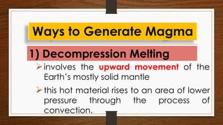 1) Decompression Melting
Ways to Generate Magma
involves the upward movement of the
Earth’s mostly solid mantle
this hot material rises to an area of lower
pressure through the process of
convection.
 