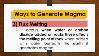 3) Flux Melting
Ways to Generate Magma
 It occurs when water or carbon
dioxide added on rocks these affects
the melting point of rock when added
with water beneath the earth it
generates magma.
 