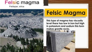 This type of magma has viscosity
level there has low in iron but high
in potassium and sodium this form
makes granite rocks.
Felsic Magma
 