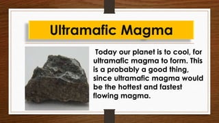 Today our planet is to cool, for
ultramafic magma to form. This
is a probably a good thing,
since ultramafic magma would
be the hottest and fastest
flowing magma.
Ultramafic Magma
 