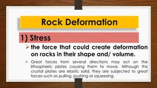 1) Stress
Rock Deformation
the force that could create deformation
on rocks in their shape and/ volume.
 Great forces from several directions may act on the
lithospheric plates causing them to move. Although this
crustal plates are elastic solid, they are subjected to great
forces such as pulling, pushing or squeezing.
 