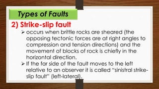 2) Strike-slip fault
 occurs when brittle rocks are sheared (the
opposing tectonic forces are at right angles to
compression and tension directions) and the
movement of blocks of rock is chiefly in the
horizontal direction.
 If the far side of the fault moves to the left
relative to an observer it is called “sinistral strike-
slip fault” (left-lateral).
Types of Faults
 
