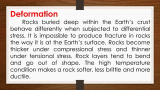 Deformation
Rocks buried deep within the Earth’s crust
behave differently when subjected to differential
stress. It is impossible to produce fracture in rocks
the way it is at the Earth’s surface. Rocks become
thicker under compressional stress and thinner
under tensional stress. Rock layers tend to bend
and go out of shape. The high temperature
condition makes a rock softer, less brittle and more
ductile.
 