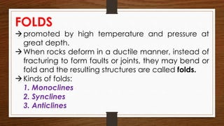 FOLDS
promoted by high temperature and pressure at
great depth.
When rocks deform in a ductile manner, instead of
fracturing to form faults or joints, they may bend or
fold and the resulting structures are called folds.
Kinds of folds:
1. Monoclines
2. Synclines
3. Anticlines
 