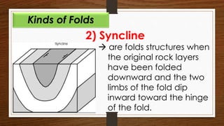 2) Syncline
 are folds structures when
the original rock layers
have been folded
downward and the two
limbs of the fold dip
inward toward the hinge
of the fold.
Kinds of Folds
 